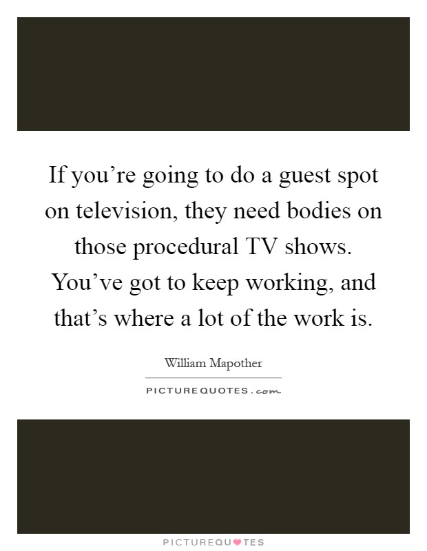 If you're going to do a guest spot on television, they need bodies on those procedural TV shows. You've got to keep working, and that's where a lot of the work is Picture Quote #1