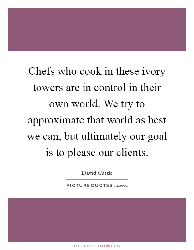 Chefs who cook in these ivory towers are in control in their own world. We try to approximate that world as best we can, but ultimately our goal is to please our clients Picture Quote #1