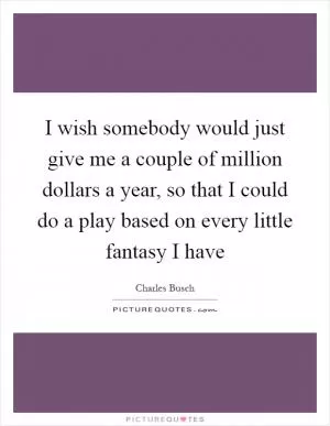 I wish somebody would just give me a couple of million dollars a year, so that I could do a play based on every little fantasy I have Picture Quote #1