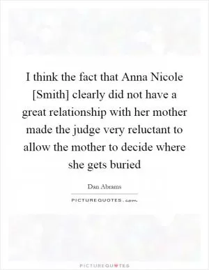 I think the fact that Anna Nicole [Smith] clearly did not have a great relationship with her mother made the judge very reluctant to allow the mother to decide where she gets buried Picture Quote #1