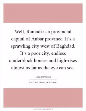 Well, Ramadi is a provincial capital of Anbar province. It’s a sprawling city west of Baghdad. It’s a poor city, endless cinderblock houses and high-rises almost as far as the eye can see Picture Quote #1