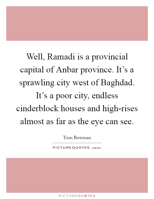 Well, Ramadi is a provincial capital of Anbar province. It's a sprawling city west of Baghdad. It's a poor city, endless cinderblock houses and high-rises almost as far as the eye can see Picture Quote #1