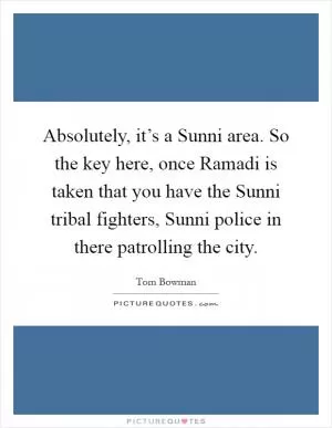 Absolutely, it’s a Sunni area. So the key here, once Ramadi is taken that you have the Sunni tribal fighters, Sunni police in there patrolling the city Picture Quote #1