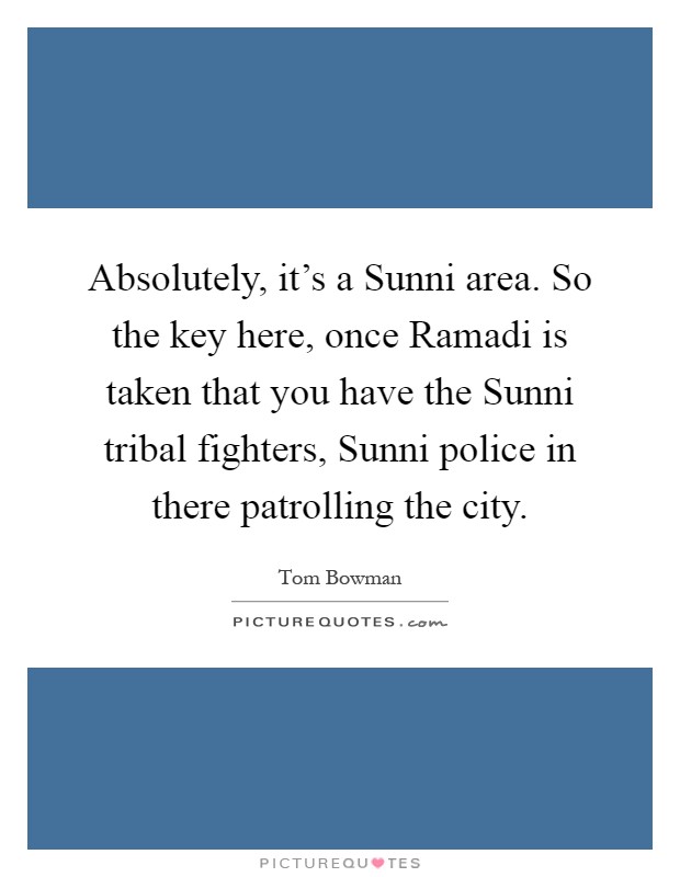 Absolutely, it's a Sunni area. So the key here, once Ramadi is taken that you have the Sunni tribal fighters, Sunni police in there patrolling the city Picture Quote #1