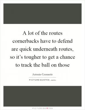 A lot of the routes cornerbacks have to defend are quick underneath routes, so it’s tougher to get a chance to track the ball on those Picture Quote #1