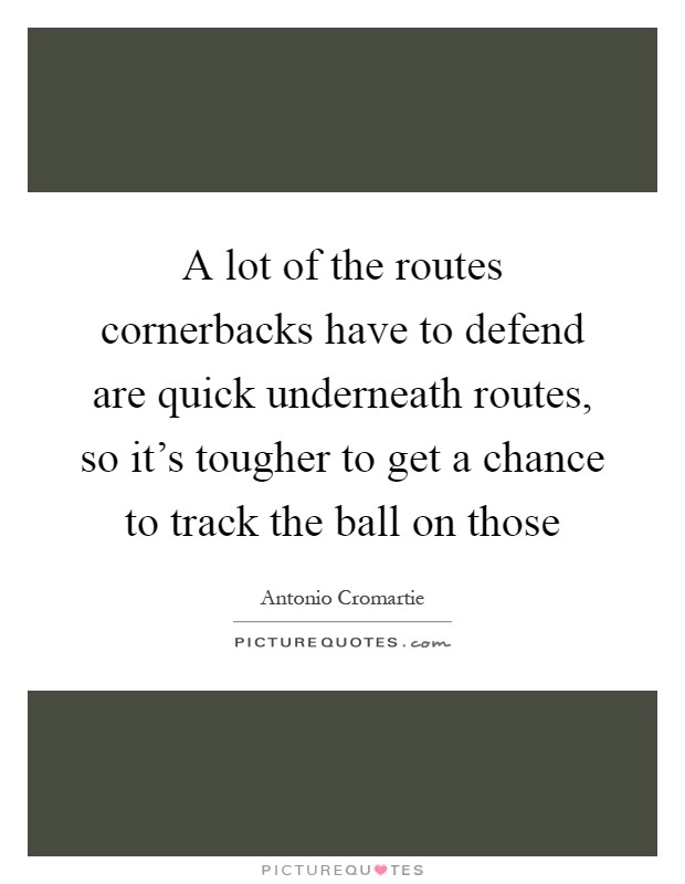 A lot of the routes cornerbacks have to defend are quick underneath routes, so it's tougher to get a chance to track the ball on those Picture Quote #1