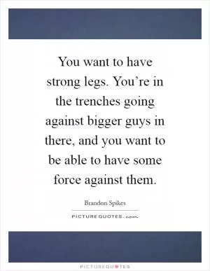 You want to have strong legs. You’re in the trenches going against bigger guys in there, and you want to be able to have some force against them Picture Quote #1