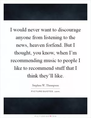 I would never want to discourage anyone from listening to the news, heaven forfend. But I thought, you know, when I’m recommending music to people I like to recommend stuff that I think they’ll like Picture Quote #1