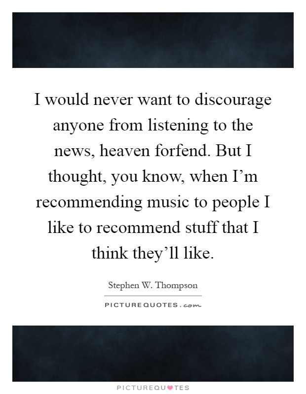I would never want to discourage anyone from listening to the news, heaven forfend. But I thought, you know, when I'm recommending music to people I like to recommend stuff that I think they'll like Picture Quote #1