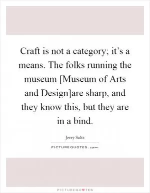 Craft is not a category; it’s a means. The folks running the museum [Museum of Arts and Design]are sharp, and they know this, but they are in a bind Picture Quote #1