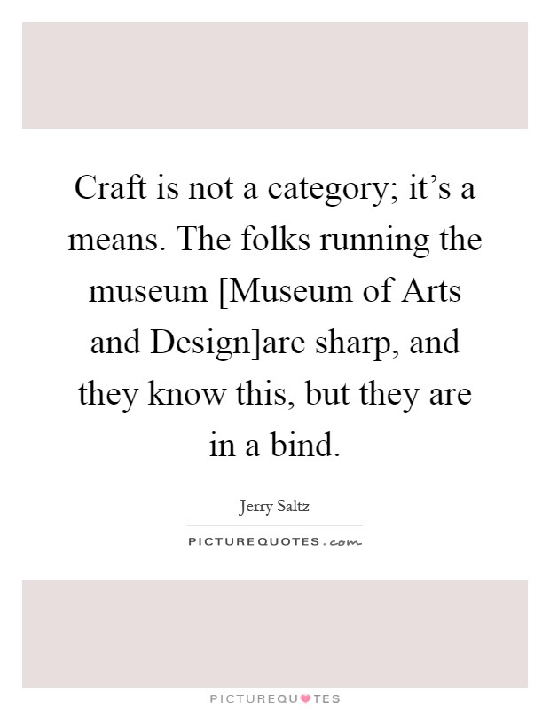 Craft is not a category; it's a means. The folks running the museum [Museum of Arts and Design]are sharp, and they know this, but they are in a bind Picture Quote #1