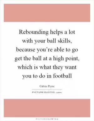 Rebounding helps a lot with your ball skills, because you’re able to go get the ball at a high point, which is what they want you to do in football Picture Quote #1