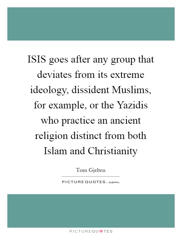 ISIS goes after any group that deviates from its extreme ideology, dissident Muslims, for example, or the Yazidis who practice an ancient religion distinct from both Islam and Christianity Picture Quote #1