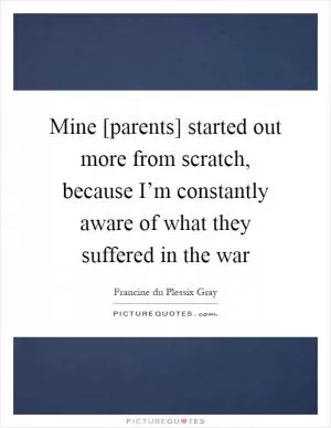 Mine [parents] started out more from scratch, because I’m constantly aware of what they suffered in the war Picture Quote #1