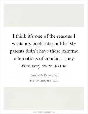 I think it’s one of the reasons I wrote my book later in life. My parents didn’t have these extreme alternations of conduct. They were very sweet to me Picture Quote #1