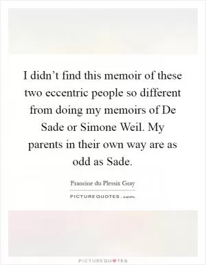 I didn’t find this memoir of these two eccentric people so different from doing my memoirs of De Sade or Simone Weil. My parents in their own way are as odd as Sade Picture Quote #1