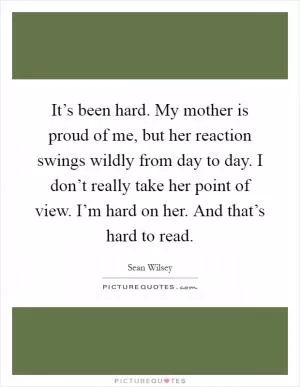 It’s been hard. My mother is proud of me, but her reaction swings wildly from day to day. I don’t really take her point of view. I’m hard on her. And that’s hard to read Picture Quote #1