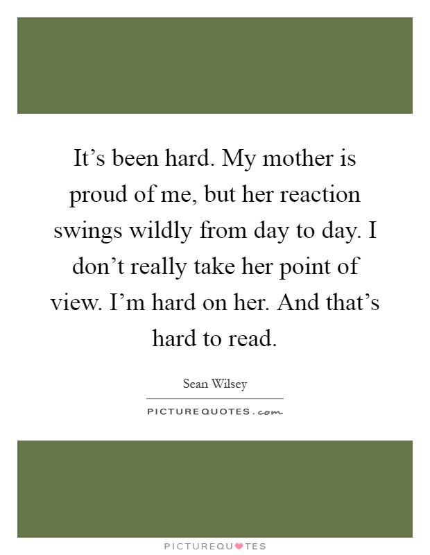 It's been hard. My mother is proud of me, but her reaction swings wildly from day to day. I don't really take her point of view. I'm hard on her. And that's hard to read Picture Quote #1