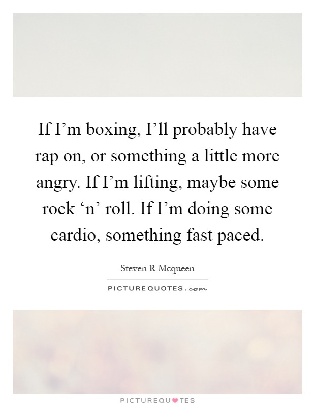 If I'm boxing, I'll probably have rap on, or something a little more angry. If I'm lifting, maybe some rock ‘n' roll. If I'm doing some cardio, something fast paced Picture Quote #1