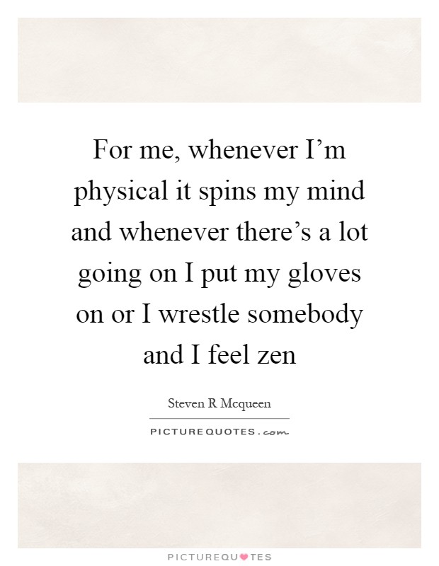 For me, whenever I'm physical it spins my mind and whenever there's a lot going on I put my gloves on or I wrestle somebody and I feel zen Picture Quote #1