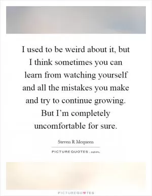I used to be weird about it, but I think sometimes you can learn from watching yourself and all the mistakes you make and try to continue growing. But I’m completely uncomfortable for sure Picture Quote #1