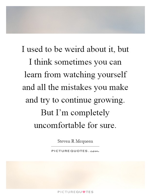 I used to be weird about it, but I think sometimes you can learn from watching yourself and all the mistakes you make and try to continue growing. But I'm completely uncomfortable for sure Picture Quote #1