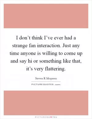 I don’t think I’ve ever had a strange fan interaction. Just any time anyone is willing to come up and say hi or something like that, it’s very flattering Picture Quote #1