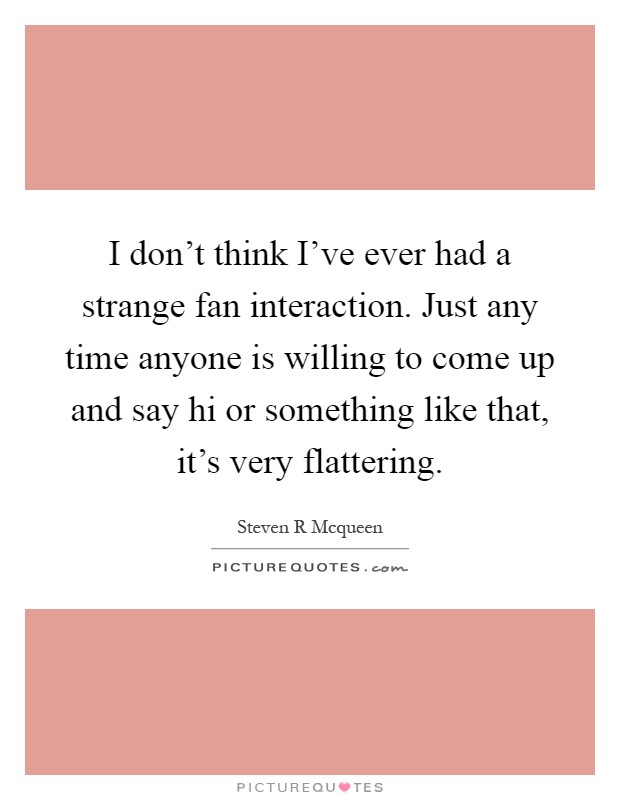I don't think I've ever had a strange fan interaction. Just any time anyone is willing to come up and say hi or something like that, it's very flattering Picture Quote #1