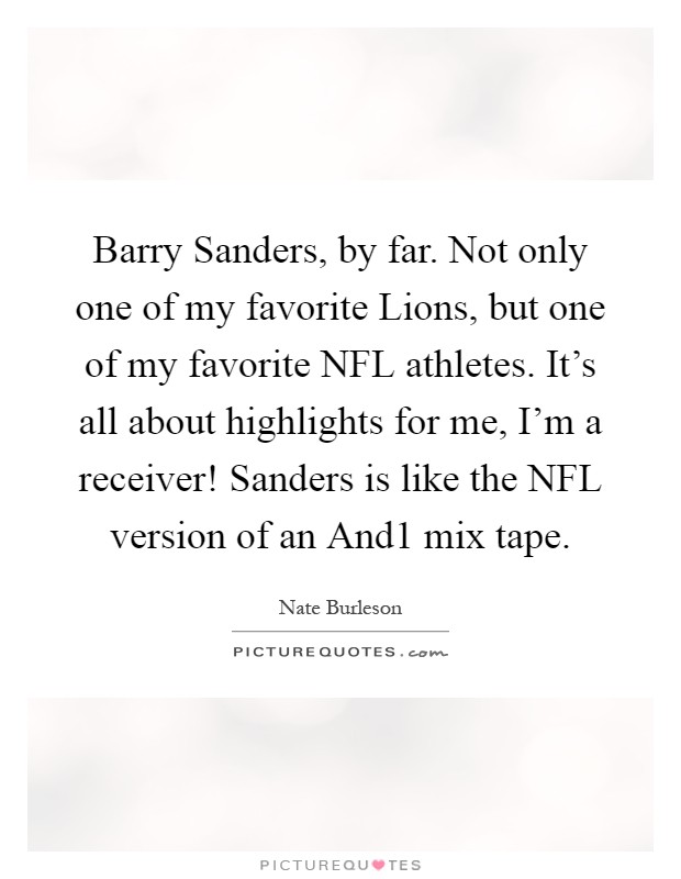 Barry Sanders, by far. Not only one of my favorite Lions, but one of my favorite NFL athletes. It's all about highlights for me, I'm a receiver! Sanders is like the NFL version of an And1 mix tape Picture Quote #1