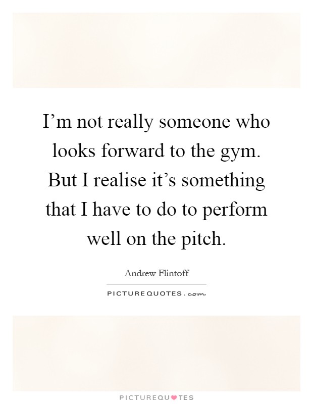 I'm not really someone who looks forward to the gym. But I realise it's something that I have to do to perform well on the pitch Picture Quote #1