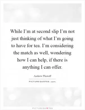 While I’m at second slip I’m not just thinking of what I’m going to have for tea. I’m considering the match as well, wondering how I can help, if there is anything I can offer Picture Quote #1
