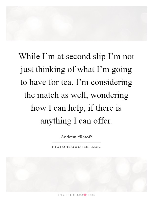 While I'm at second slip I'm not just thinking of what I'm going to have for tea. I'm considering the match as well, wondering how I can help, if there is anything I can offer Picture Quote #1