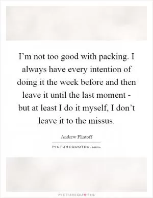 I’m not too good with packing. I always have every intention of doing it the week before and then leave it until the last moment - but at least I do it myself, I don’t leave it to the missus Picture Quote #1