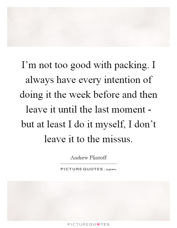I'm not too good with packing. I always have every intention of doing it the week before and then leave it until the last moment - but at least I do it myself, I don't leave it to the missus Picture Quote #1