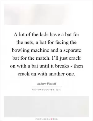 A lot of the lads have a bat for the nets, a bat for facing the bowling machine and a separate bat for the match. I’ll just crack on with a bat until it breaks - then crack on with another one Picture Quote #1