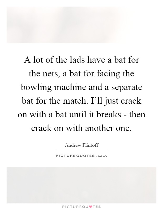 A lot of the lads have a bat for the nets, a bat for facing the bowling machine and a separate bat for the match. I'll just crack on with a bat until it breaks - then crack on with another one Picture Quote #1