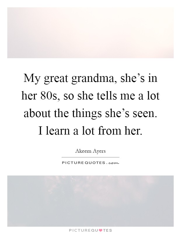 My great grandma, she's in her 80s, so she tells me a lot about the things she's seen. I learn a lot from her Picture Quote #1