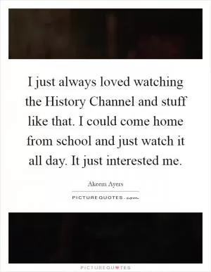 I just always loved watching the History Channel and stuff like that. I could come home from school and just watch it all day. It just interested me Picture Quote #1
