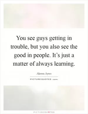 You see guys getting in trouble, but you also see the good in people. It’s just a matter of always learning Picture Quote #1