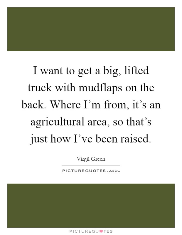 I want to get a big, lifted truck with mudflaps on the back. Where I'm from, it's an agricultural area, so that's just how I've been raised Picture Quote #1