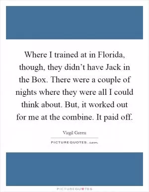 Where I trained at in Florida, though, they didn’t have Jack in the Box. There were a couple of nights where they were all I could think about. But, it worked out for me at the combine. It paid off Picture Quote #1