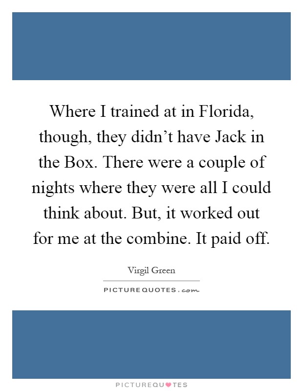 Where I trained at in Florida, though, they didn't have Jack in the Box. There were a couple of nights where they were all I could think about. But, it worked out for me at the combine. It paid off Picture Quote #1
