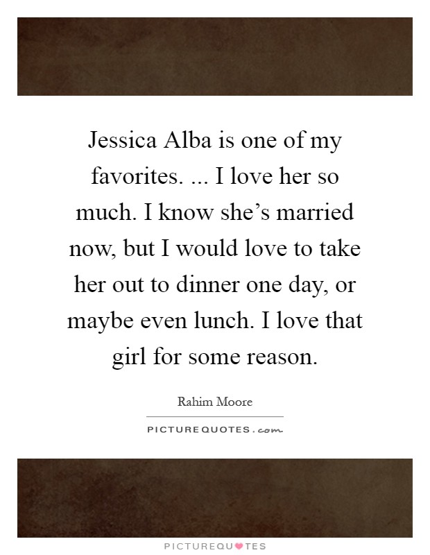 Jessica Alba is one of my favorites. ... I love her so much. I know she's married now, but I would love to take her out to dinner one day, or maybe even lunch. I love that girl for some reason Picture Quote #1