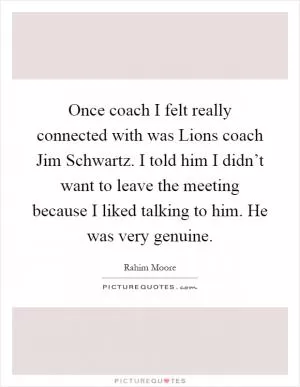 Once coach I felt really connected with was Lions coach Jim Schwartz. I told him I didn’t want to leave the meeting because I liked talking to him. He was very genuine Picture Quote #1