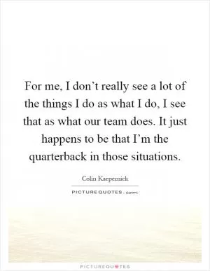 For me, I don’t really see a lot of the things I do as what I do, I see that as what our team does. It just happens to be that I’m the quarterback in those situations Picture Quote #1