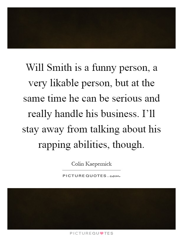 Will Smith is a funny person, a very likable person, but at the same time he can be serious and really handle his business. I'll stay away from talking about his rapping abilities, though Picture Quote #1