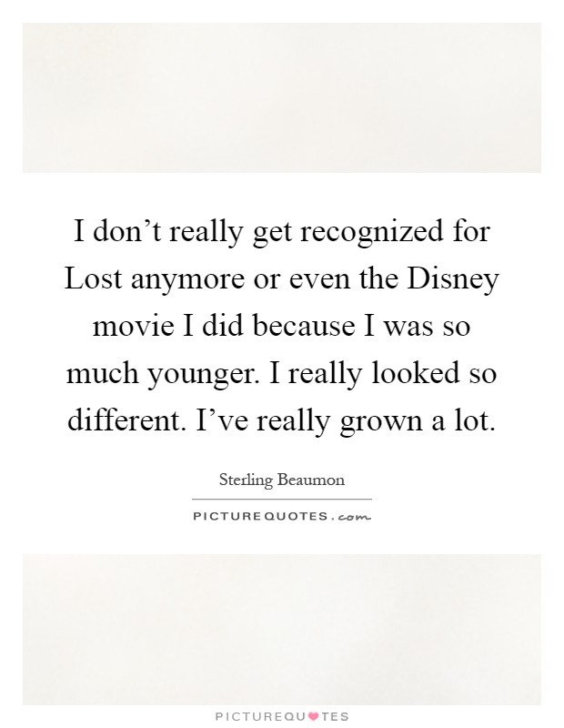 I don't really get recognized for Lost anymore or even the Disney movie I did because I was so much younger. I really looked so different. I've really grown a lot Picture Quote #1