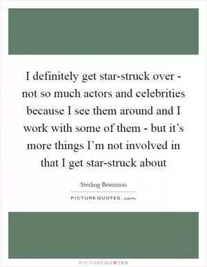 I definitely get star-struck over - not so much actors and celebrities because I see them around and I work with some of them - but it’s more things I’m not involved in that I get star-struck about Picture Quote #1
