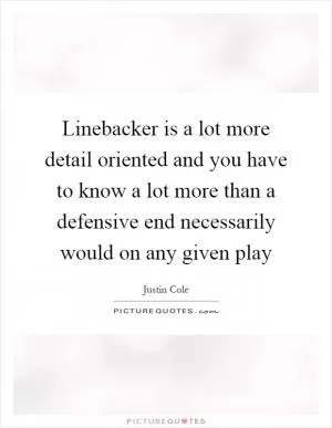Linebacker is a lot more detail oriented and you have to know a lot more than a defensive end necessarily would on any given play Picture Quote #1