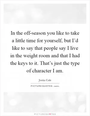 In the off-season you like to take a little time for yourself, but I’d like to say that people say I live in the weight room and that I had the keys to it. That’s just the type of character I am Picture Quote #1